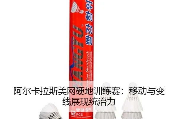 阿尔卡拉斯美网硬地训练赛：移动与变线展现统治力