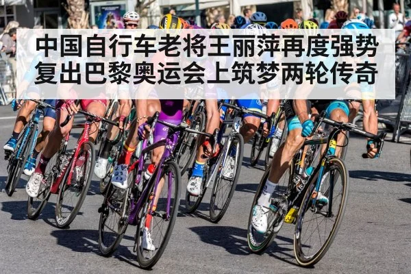 中国自行车老将王丽萍再度强势复出巴黎奥运会上筑梦两轮传奇